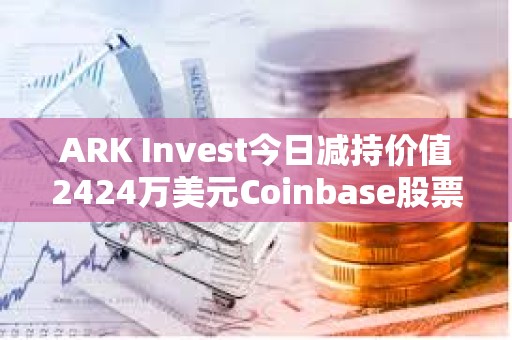 ARK Invest今日減持價(jià)值2424萬美元Coinbase股票和1427萬美元GBTC