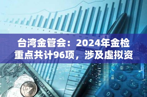 臺灣金管會：2024年金檢重點共計96項，涉及虛擬資產平臺等