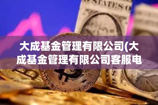 大成基金管理有限公司(大成基金管理有限公司客服電話)