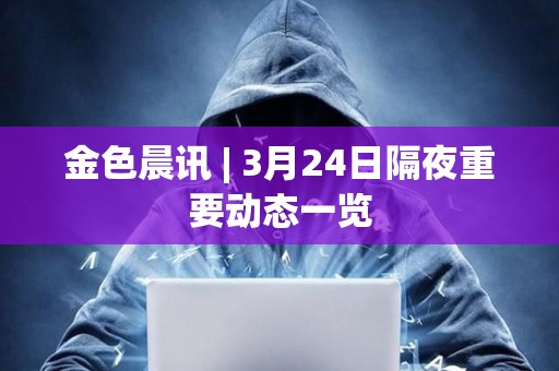 金色晨訊 | 3月24日隔夜重要動態一覽