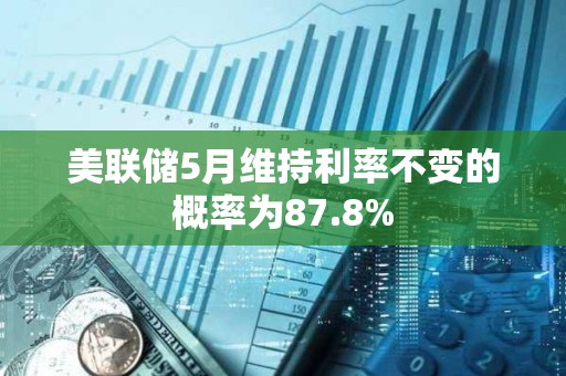 美聯(lián)儲(chǔ)5月維持利率不變的概率為87.8%