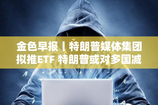 金色早報丨特朗普媒體集團擬推ETF 特朗普或對多國減免關稅征收