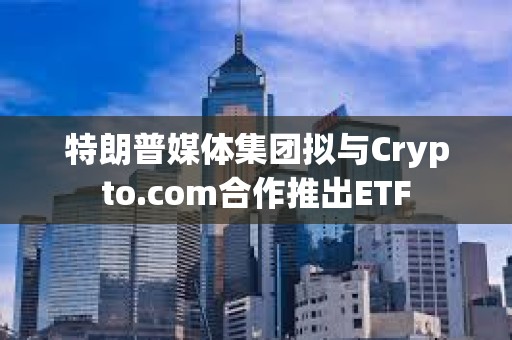 特朗普媒體集團擬與Crypto.com合作推出ETF