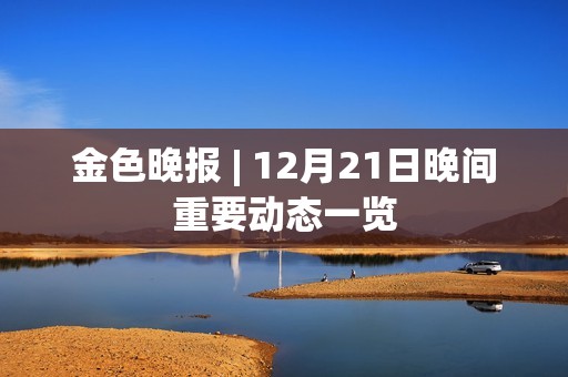 金色晚報 | 12月21日晚間重要動態一覽