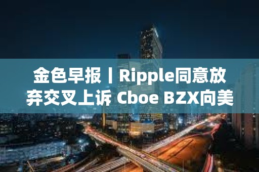 金色早報丨Ripple同意放棄交叉上訴 Cboe BZX向美SEC提交富達Solana ETF申請