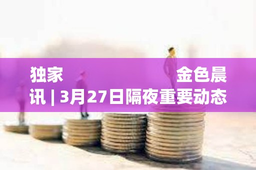 獨家                         金色晨訊 | 3月27日隔夜重要動態一覽