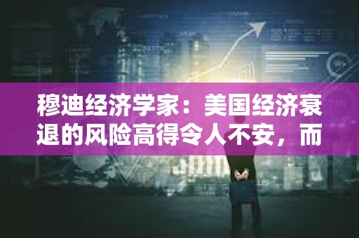 穆迪經濟學家：美國經濟衰退的風險高得令人不安，而且還在上升