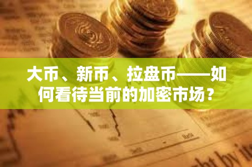 大幣、新幣、拉盤幣——如何看待當前的加密市場？