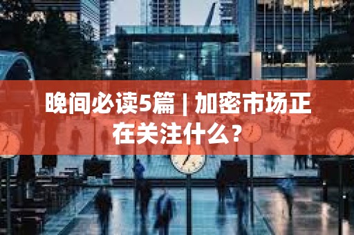 晚間必讀5篇 | 加密市場正在關注什么？
