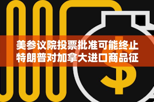美參議院投票批準可能終止特朗普對加拿大進口商品征收新關稅的法案