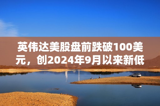 英偉達美股盤前跌破100美元，創(chuàng)2024年9月以來新低
