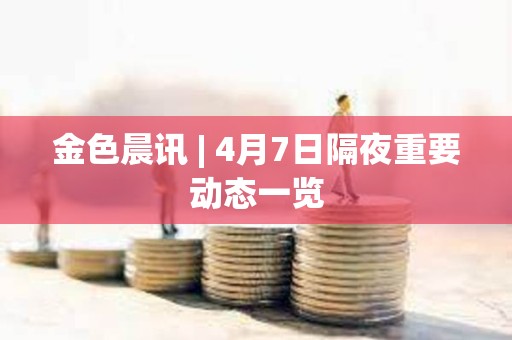 金色晨訊 | 4月7日隔夜重要動態一覽