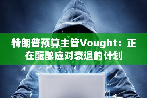 特朗普預(yù)算主管Vought：正在醞釀應(yīng)對衰退的計劃