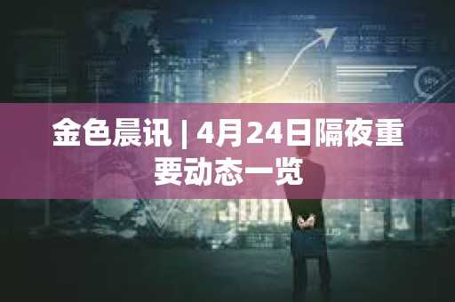 金色晨訊 | 4月24日隔夜重要動態一覽