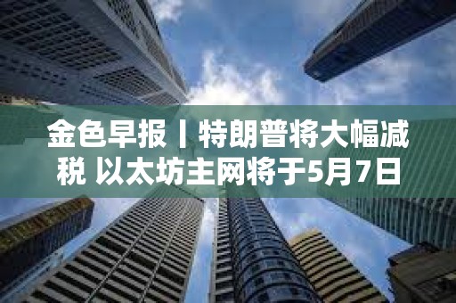 金色早報丨特朗普將大幅減稅 以太坊主網將于5月7日執行Pectra升級