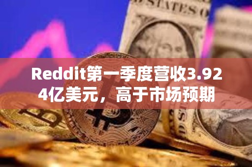 Reddit第一季度營(yíng)收3.924億美元，高于市場(chǎng)預(yù)期