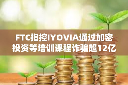 FTC指控IYOVIA通過加密投資等培訓(xùn)課程詐騙超12億美元
