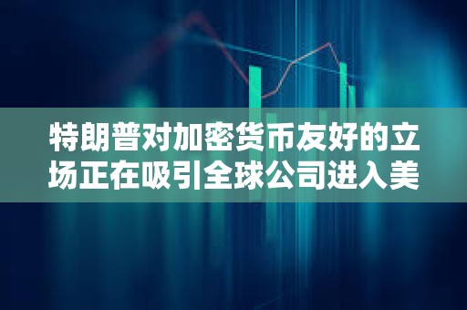 特朗普對加密貨幣友好的立場正在吸引全球公司進入美國市場