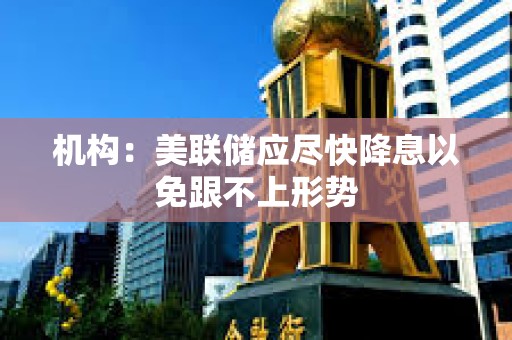 機(jī)構(gòu)：美聯(lián)儲應(yīng)盡快降息以免跟不上形勢