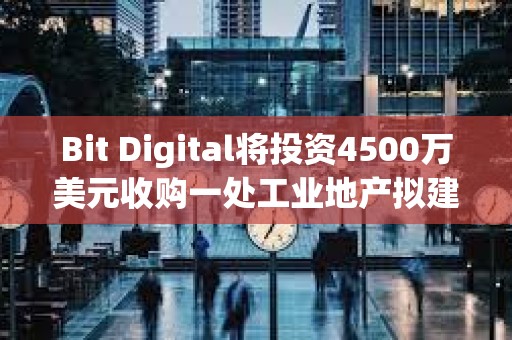 Bit Digital將投資4500萬美元收購一處工業地產擬建AI數據中心