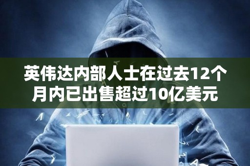 英偉達內(nèi)部人士在過去12個月內(nèi)已出售超過10億美元的公司股票