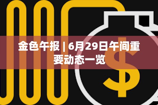 金色午報 | 6月29日午間重要動態(tài)一覽