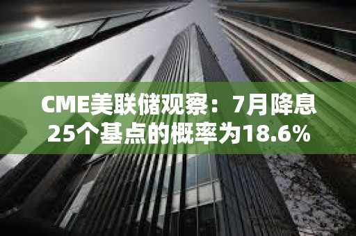 CME美聯儲觀察：7月降息25個基點的概率為18.6%