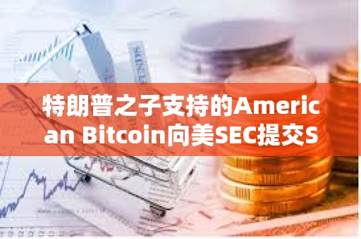 特朗普之子支持的American Bitcoin向美SEC提交S-4表格修訂注冊(cè)聲明以推進(jìn)上市進(jìn)程