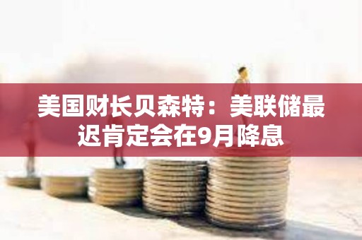 美國財長貝森特：美聯儲最遲肯定會在9月降息