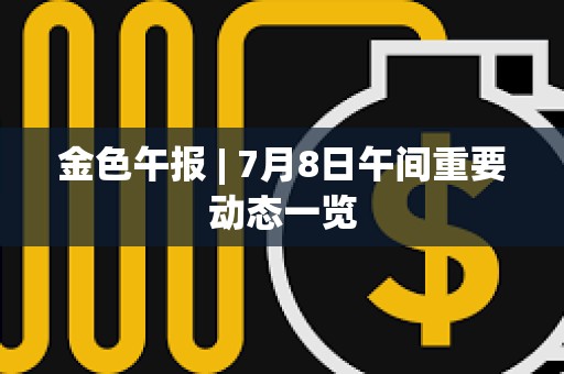 金色午報 | 7月8日午間重要動態一覽