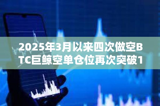 2025年3月以來四次做空BTC巨鯨空單倉位再次突破1億美元