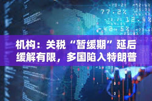 機構：關稅“暫緩期”延后緩解有限，多國陷入特朗普關稅危機