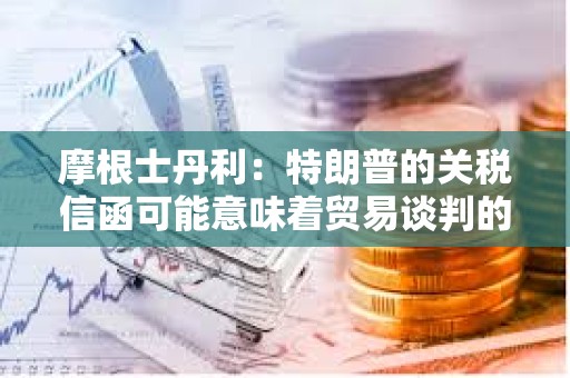 摩根士丹利：特朗普的關稅信函可能意味著貿易談判的戰術性升級