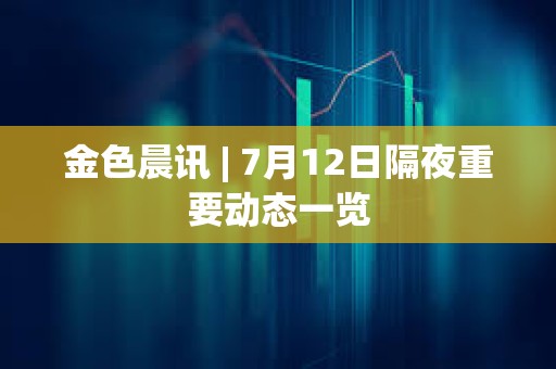 金色晨訊 | 7月12日隔夜重要動態一覽