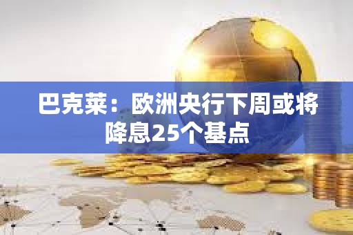 巴克萊：歐洲央行下周或將降息25個基點