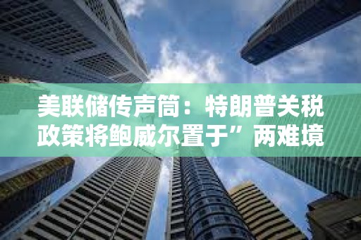 美聯儲傳聲筒：特朗普關稅政策將鮑威爾置于”兩難境地“