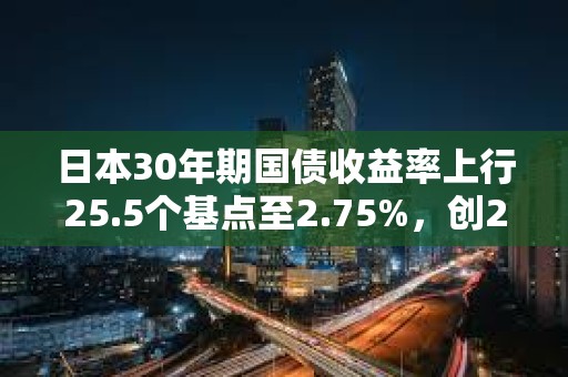 日本30年期國債收益率上行25.5個基點至2.75%，創2004年8月以來新高