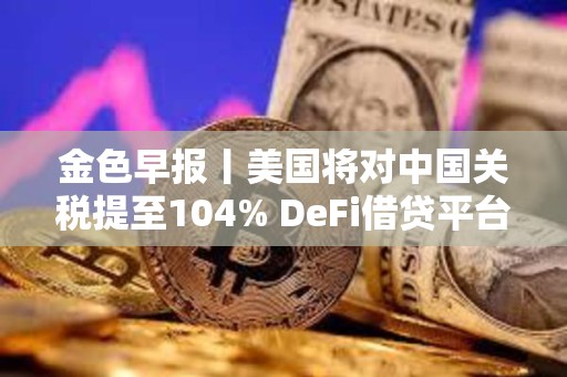 金色早報(bào)丨美國(guó)將對(duì)中國(guó)關(guān)稅提至104% DeFi借貸平臺(tái)總借款額單周暴跌23%