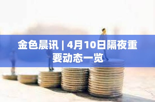 金色晨訊 | 4月10日隔夜重要動態一覽