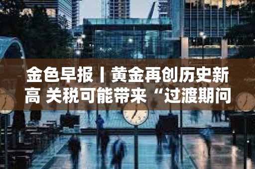 金色早報丨黃金再創歷史新高 關稅可能帶來“過渡期問題”