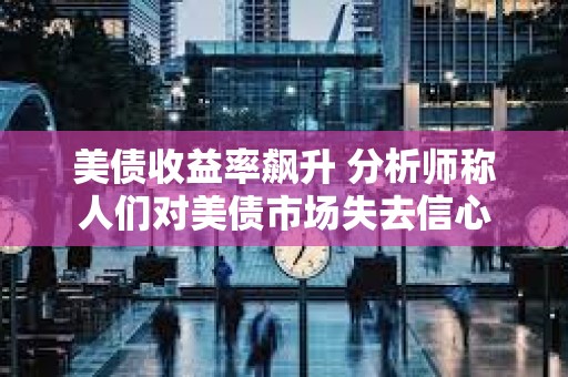 美債收益率飆升 分析師稱人們對美債市場失去信心