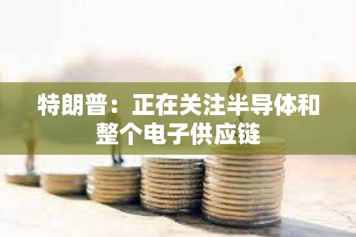 特朗普：正在關(guān)注半導(dǎo)體和整個(gè)電子供應(yīng)鏈