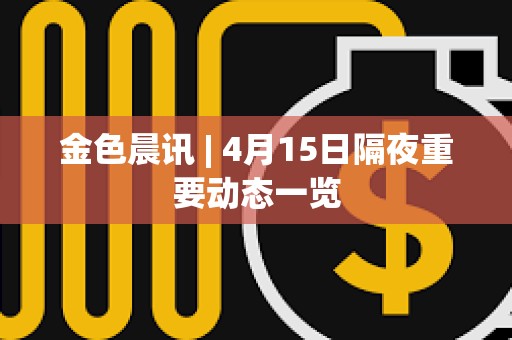 金色晨訊 | 4月15日隔夜重要動態(tài)一覽