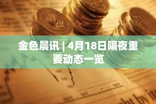 金色晨訊 | 4月18日隔夜重要動態一覽
