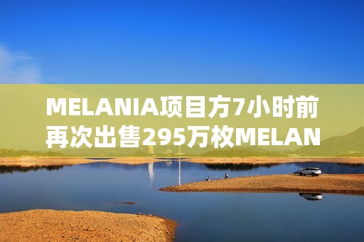 MELANIA項目方7小時前再次出售295萬枚MELANIA