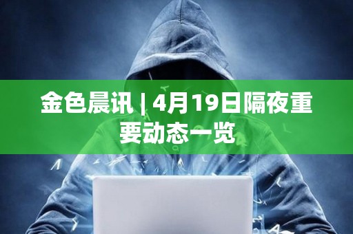 金色晨訊 | 4月19日隔夜重要動態一覽