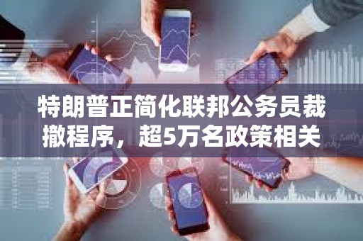 特朗普正簡(jiǎn)化聯(lián)邦公務(wù)員裁撤程序，超5萬(wàn)名政策相關(guān)崗位雇員將受影響