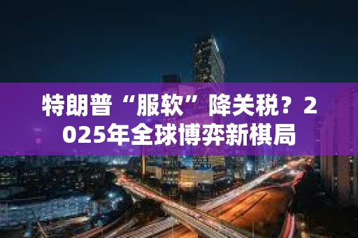特朗普“服軟”降關(guān)稅？2025年全球博弈新棋局