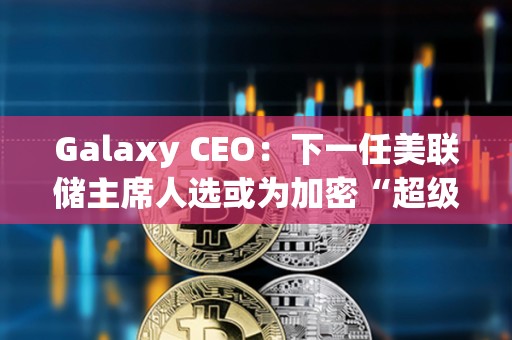 Galaxy CEO：下一任美聯(lián)儲(chǔ)主席人選或?yàn)榧用堋俺?jí)周期”奠定基礎(chǔ)