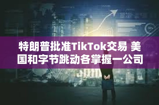 特朗普批準TikTok交易 美國和字節跳動各掌握一公司
